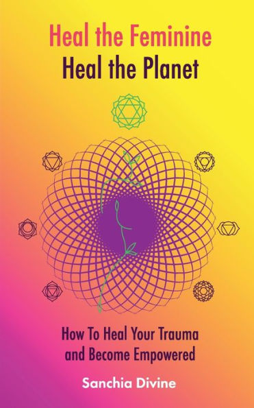 Heal the Feminine, Heal the Planet: How to Heal Your Trauma and Become Empowered
