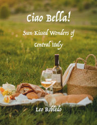 Title: Ciao Bella!: Sun-Kissed Wonders of Central Italy, Author: Chef Leo Robledo