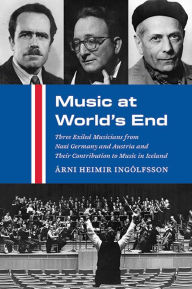 Title: Music at World's End: Three Exiled Musicians from Nazi Germany and Austria and Their Contribution to Music in Iceland, Author: Árni Heimir Ingólfsson