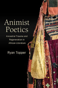 Title: Animist Poetics: Ancestral Trauma and Regeneration in African Literature, Author: Ryan Topper