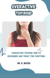 Title: Overactive Thyroid: OVERACTIVE THYROID: HOW TO RECOGNIZE AND TREAT THE SYMPTOMS, Author: DR. K. BATES