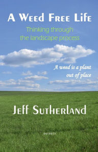 Title: A Weed Free Life: Thinking through the landscape process, Author: Jeff Sutherland