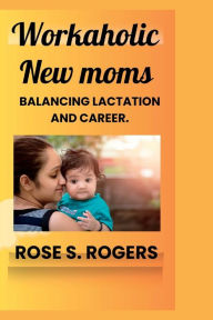 Title: Workaholic New Moms: Balancing lactation and career., Author: Rose S. Rogers