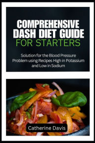 Title: COMPREHENSIVE DASH DIET GUIDE FOR STARTERS: Solution for the Blood Pressure Problem using Recipes High in Potassium and Low in Sodium, Author: Catherine Davis