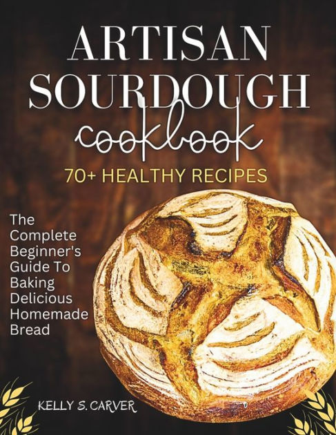 Artisan Sourdough Cookbook The Complete Beginners Guide To Baking Delicious Homemade Bread 7408