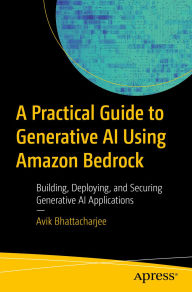 Title: A Practical Guide to Generative AI Using Amazon Bedrock: Building, Deploying, and Securing Generative AI Applications, Author: Avik Bhattacharjee