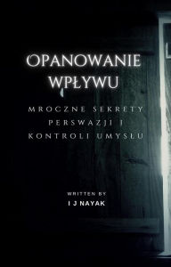 Title: Opanowanie wplywu: mroczne sekrety perswazji i kontroli umyslu, Author: I J Nayak