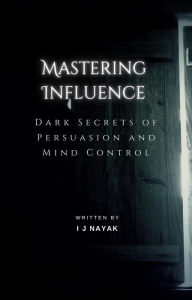 Title: Mastering Influence: Dark Secrets of Persuasion and Mind Control, Author: I J Nayak