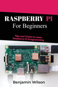 Title: RASPBERRY PI FOR BEGINNERS: TIPS AND TRICKS TO LEARN RASPBERRY PI PROGRAMMING, Author: Benjamin Wilson