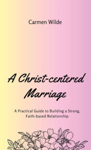 Title: A Christ-centered Marriage: A Practical Guide to Building a Strong, Faith-based Relationship, Author: Carmen Wilde