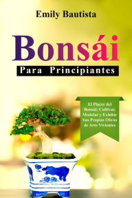 Title: Bonsái para Principiantes: El Placer del Bonsái: Cultivar, Modelar y Exhibir Sus Propias Obras de Arte Vivientes, Author: Emily Bautista