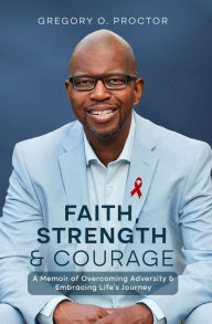Title: Faith, Strength, And Courage: A Memoir of Overcoming Adversity & Embracing Life's Journey, Author: Gregory O. Proctor