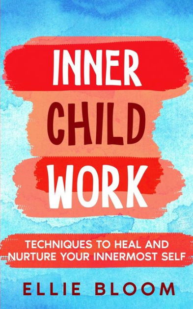 Inner Child Work; Techniques To Heal And Nurture Your Innermost Self By 