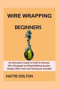 Title: Wire Wrapping Book for Beginners: An Instruction Guide to Craft 15 Intricate Wire Wrapped and Bead Making Jewelry Designs With Tools and Techniques Included, Author: Hattie Dolton