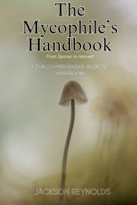 Title: The Mycophile's Handbook: From Spores to Harvest: Your Comprehensive Guide to Mushroom, Author: Jackson Reynolds