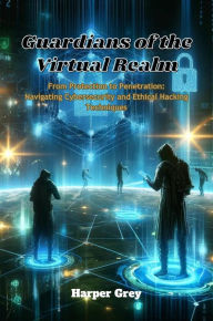 Title: Guardians of the Virtual Realm: From Protection to Penetration: Navigating Cybersecurity and Ethical Hacking Techniques, Author: Harper Grey