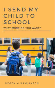 Title: I SEND MY CHILD TO SCHOOL: What More Do You Want?, Author: Regenia Rawlinson