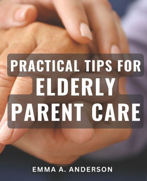 Practical Tips For Elderly Parent Care Expert Advice For Caring For Aging Parents Tried And