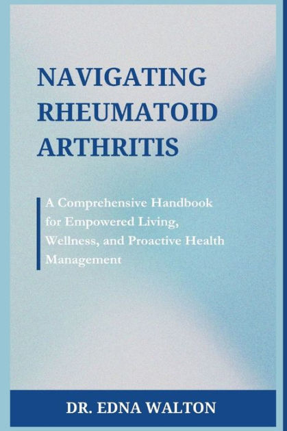 Navigating Rheumatoid Arthritis: A Comprehensive Handbook for Empowered Living, Wellness, and 
