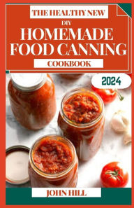Title: THE HEALTHY NEW DIY HOMEMADE FOOD CANNING COOKBOOK: Preserve the Goodness: A Homemade Canning Adventure for Flavorful Delights, Author: JOHN HILL