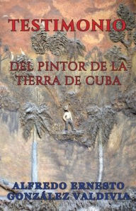 Title: Testimonio del Pintor de la Tierra de Cuba, Author: Alfredo Ernesto González Valdivia