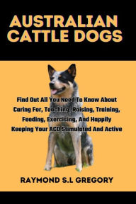 Title: AUSTRALIAN CATTLE DOGS: Find Out All You Need To Know About Caring For, Teaching, Raising, Training, Feeding, Exercising, And Happily Keeping Your ACD Stimulated And Active, Author: Raymond S.L Gregory