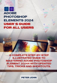 Title: ADOBE PHOTOSHOP ELEMENT 2024 USER GUIDE FOR ALL USERS: A COMPLETE STEP-BY-STEP ILLUSTRATED GUIDE TO MASTERING ADOBE PHOTOSHOP ELEMENT 2024 WITH UPDATED TIPS, TRICKS AND SHORTCUTS, Author: PETER JOHN