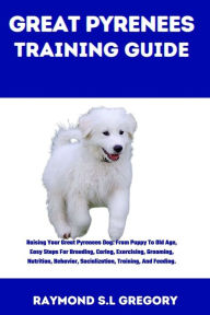 Title: GREAT PYRENEES TRAINING GUIDE: Raising Your Great Pyrenees Dog: From Puppy To Old Age, Easy Steps For Breeding, Caring, Exercising, Grooming, Nutrition, Behavior, Socialization, Training, And Feeding, Author: Raymond S.L Gregory