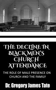 Title: THE DECLINE IN BLACK MEN'S CHURCH ATTENDANCE: :THE ROLE OF MALE PRESENCE ON CHURCH AND THE FAMILY, Author: Dr. Gregory Tate