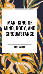 Title: Man: King of Mind, Body, and Circumstance, Author: James Allen