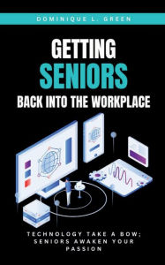 Title: GETTING SENIORS BACK INTO THE WORKPLACE: Technology Take A Bow; Seniors Awaken Your Passion:, Author: Dominique L. Green