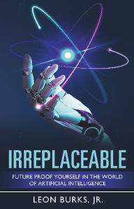 Title: Irreplaceable: Future Proof Yourself In The World Of Artificial Intelligence, Author: Leon Burks Jr