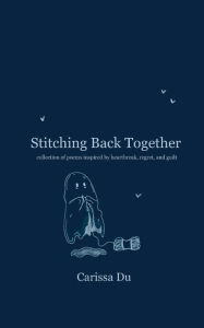 Title: Stitching Back Together: collection of poems inspired by heartbreak, regret, and guilt, Author: Carissa Du