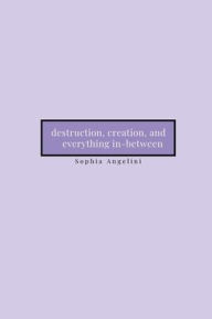 Title: destruction, creation, and everything in-between, Author: Sophia Angelini