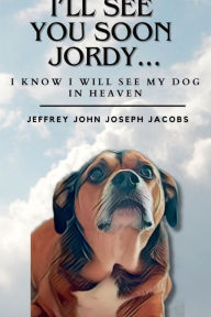 Title: I'LL SEE YOU SOON JORDY...I KNOW I WILL SEE MY DOG IN HEAVEN, Author: JEFFREY JOHN JOSEPH JACOBS