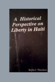 Title: A Historical Perspective on Liberty in Haiti, Author: Berlin J. Theodore