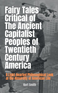 Title: Fairy Tales Critical of the Ancient Capitalist Peoples of Twentieth Century America: A Light-Hearted Philosophical Look at the Absurdity of American Life, Author: Kurt Smith