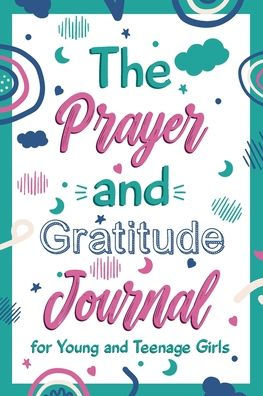 The Prayer and Gratitude Journal for Young and Teenage Girls: A Journal to practice positivity & gratitude to train you brain to see the good in every situation