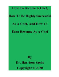 Title: How To Become A Chef, How To Be Highly Successful As A Chef, And How To Earn Revenue As A Chef, Author: Dr. Harrison Sachs