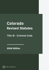 Title: Colorado Revised Statutes Title 18 - Criminal Code 2024 Edition: Colorado Statutes, Author: Colorado Government