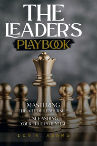 Title: The Leader's Playbook Mastering the Art of Leadership: Unleashing your true Potential, Author: Don K. Adams
