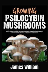 Title: Growing Psilocybin Mushrooms: A Step-by-Step Guide to Successfully Growing and Harvesting Psilocybin Mushrooms for Personal and Spiritual Exploration, Author: James William