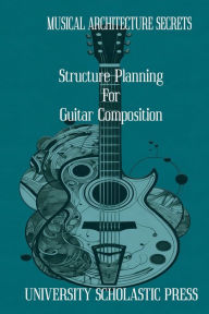 Title: MUSICAL ARCHITECTURE SECRETS: STRUCTURE PLANNING FOR GUITAR COMPOSITION, Author: University Scholastic Press