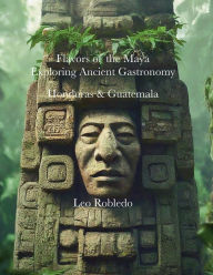 Title: Flavors of the Maya, Exploring Ancient Gastronomy II: Honduras and Guatemala, Author: Chef Leo Robledo