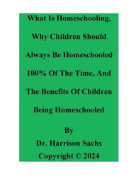 Title: What Is Homeschooling, Why Children Should Always Be Homeschooled, And The Benefits Of Children Being Homeschooled, Author: Dr. Harrison Sachs