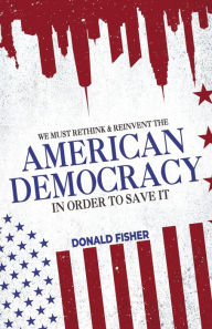 Title: WE MUST RETHINK AND REINVENT THE AMERICAN DEMOCRACY, IN ORDER TO SAVE IT, Author: Donald G Fisher