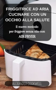 Title: La Friggitrice ad Aria: Cucinare con un occhio alla salute: Il nuovo medodo per friggere senza olio con Air Fryer, Author: Alexander Cookwell