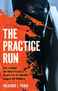 Title: The Practice Run: How a Failed Art Heist Provided a Blueprint for the World's Largest Art Robbery, Author: Frederick J. Fisher