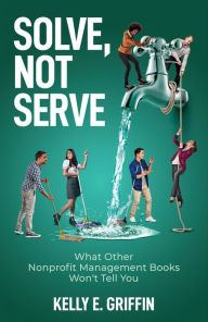 Title: Solve, Not Serve: What Other Nonprofit Management Books Won't Tell You, Author: Kelly E Griffin