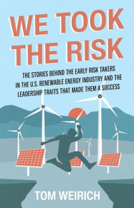 Title: We Took the Risk: The Stories Behind the Early Risk-takers in the U.S. Renewable Energy Industry and the Leadership Traits that Made Them a Success, Author: Tom Weirich